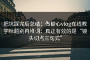 把坑踩完后总结：做糖心vlog在线教学标题别再堆词：真正有效的是“镜头切点三句式”