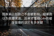 我本来以为自己不会被影响，结果我以为我要求高，后来才懂糖心tv的缓存管理的误区有多关键