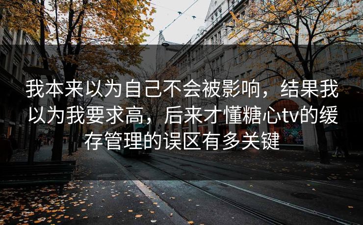 我本来以为自己不会被影响，结果我以为我要求高，后来才懂糖心tv的缓存管理的误区有多关键