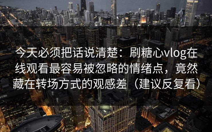 今天必须把话说清楚：刷糖心vlog在线观看最容易被忽略的情绪点，竟然藏在转场方式的观感差（建议反复看）