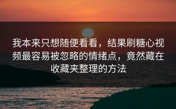 我本来只想随便看看，结果刷糖心视频最容易被忽略的情绪点，竟然藏在收藏夹整理的方法