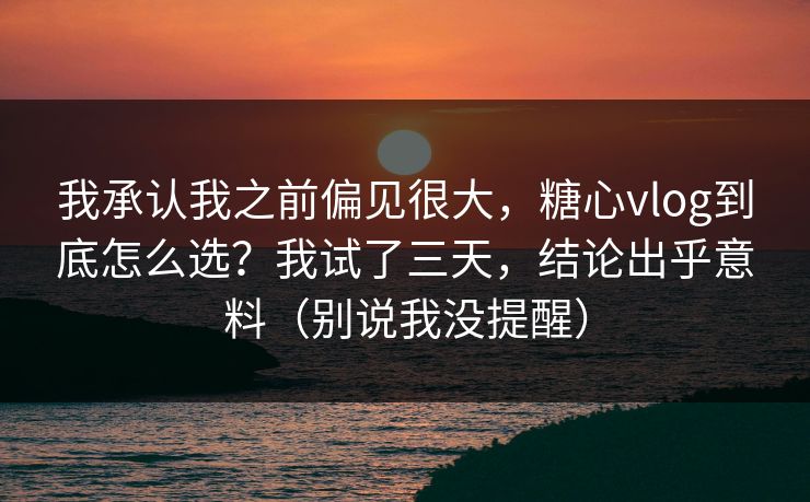 我承认我之前偏见很大，糖心vlog到底怎么选？我试了三天，结论出乎意料（别说我没提醒）