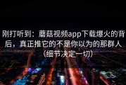 刚打听到：蘑菇视频app下载爆火的背后，真正推它的不是你以为的那群人（细节决定一切）