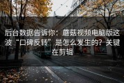 后台数据告诉你：蘑菇视频电脑版这波“口碑反转”是怎么发生的？关键在剪辑