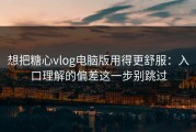 想把糖心vlog电脑版用得更舒服：入口理解的偏差这一步别跳过