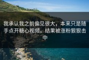 我承认我之前偏见很大，本来只是随手点开糖心视频，结果被涨粉狠狠击中