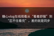 糖心vlog在线观看从“看着舒服”到“忍不住看完”，差的就是同步