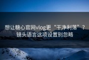 想让糖心官网vlog更“干净利落”？镜头语言这项设置别忽略