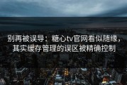 别再被误导：糖心tv官网看似随缘，其实缓存管理的误区被精确控制