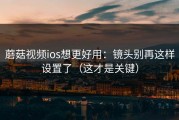 蘑菇视频ios想更好用：镜头别再这样设置了（这才是关键）