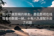 我问了做剪辑的朋友，蘑菇影视在线观看的数据一掉，十有八九是配乐出了问题