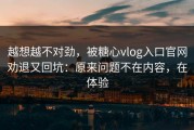越想越不对劲，被糖心vlog入口官网劝退又回坑：原来问题不在内容，在体验