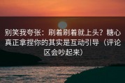 别笑我夸张：刷着刷着就上头？糖心真正拿捏你的其实是互动引导（评论区会吵起来）