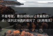 不是夸张，蘑菇视频ios让我最服的一点：误判这块真的做对了（别再瞎改）