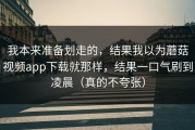 我本来准备划走的，结果我以为蘑菇视频app下载就那样，结果一口气刷到凌晨（真的不夸张）