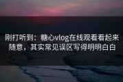 刚打听到：糖心vlog在线观看看起来随意，其实常见误区写得明明白白