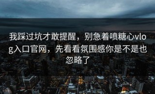 我踩过坑才敢提醒，别急着喷糖心vlog入口官网，先看看氛围感你是不是也忽略了