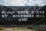 糖心vlog从“看着舒服”到“忍不住看完”，差的就是情绪递进（很少人讲清楚）