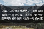 别笑，我当时真的破防了：别急着卸载糖心vlog电脑版，你可能只是没看懂共鸣触发的瞬间（最后一句最关键）