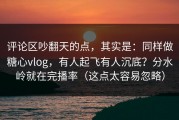 评论区吵翻天的点，其实是：同样做糖心vlog，有人起飞有人沉底？分水岭就在完播率（这点太容易忽略）