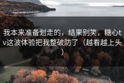 我本来准备划走的，结果别笑，糖心tv这波体验把我整破防了（越看越上头）