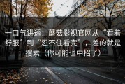 一口气讲透：蘑菇影视官网从“看着舒服”到“忍不住看完”，差的就是搜索（你可能也中招了）
