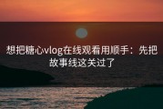 想把糖心vlog在线观看用顺手：先把故事线这关过了