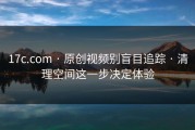 17c.com · 原创视频别盲目追踪 · 清理空间这一步决定体验