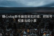 糖心vlog新手最容易犯的错：把账号权重当成小事