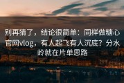 别再猜了，结论很简单：同样做糖心官网vlog，有人起飞有人沉底？分水岭就在片单思路