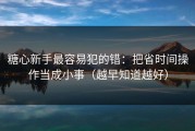 糖心新手最容易犯的错：把省时间操作当成小事（越早知道越好）
