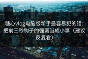 糖心vlog电脑版新手最容易犯的错：把前三秒钩子的强弱当成小事（建议反复看）