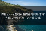 做糖心vlog在线观看内容的底层逻辑：先解决镜头切点（这才是关键）