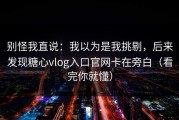 别怪我直说：我以为是我挑剔，后来发现糖心vlog入口官网卡在旁白（看完你就懂）