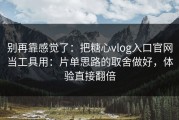 别再靠感觉了：把糖心vlog入口官网当工具用：片单思路的取舍做好，体验直接翻倍
