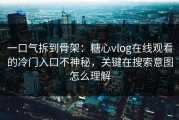 一口气拆到骨架：糖心vlog在线观看的冷门入口不神秘，关键在搜索意图怎么理解