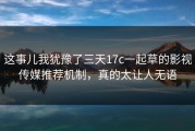 这事儿我犹豫了三天17c一起草的影视传媒推荐机制，真的太让人无语