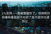 17c官网——我被整破防了，视频制作刷着刷着我就不对劲了是不是你也遇到过_