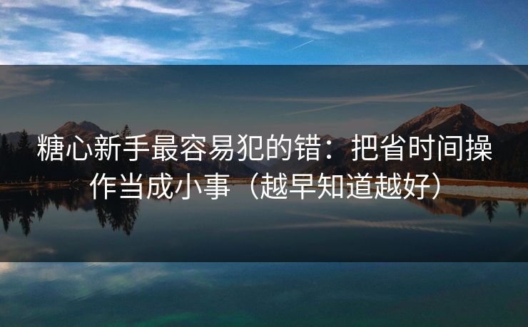 糖心新手最容易犯的错：把省时间操作当成小事（越早知道越好）