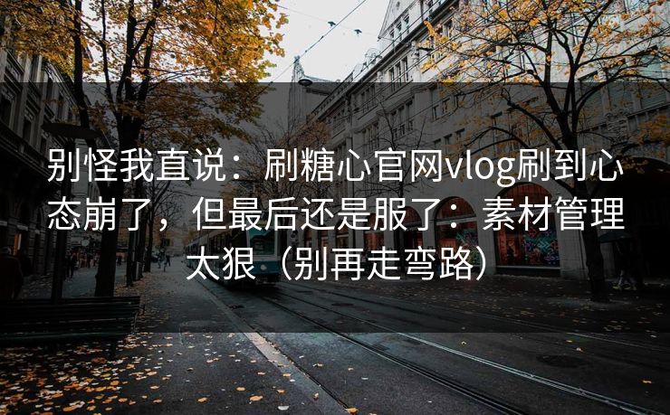 别怪我直说：刷糖心官网vlog刷到心态崩了，但最后还是服了：素材管理太狠（别再走弯路）