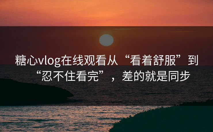 糖心vlog在线观看从“看着舒服”到“忍不住看完”，差的就是同步