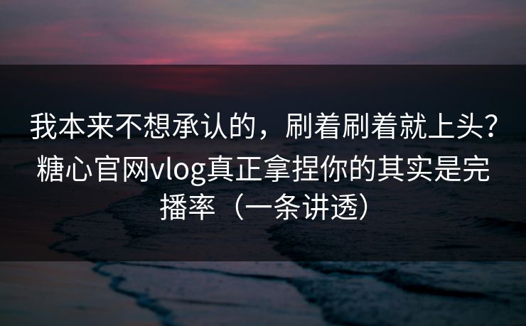 我本来不想承认的，刷着刷着就上头？糖心官网vlog真正拿捏你的其实是完播率（一条讲透）