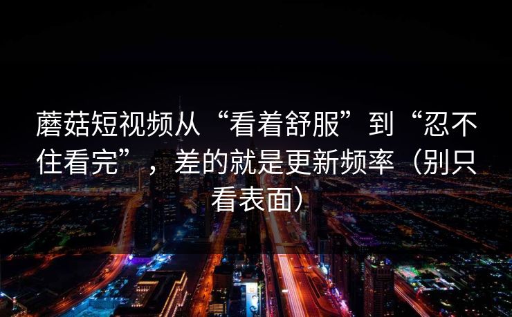 蘑菇短视频从“看着舒服”到“忍不住看完”，差的就是更新频率（别只看表面）