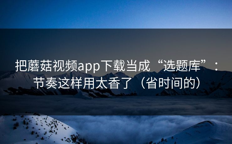 把蘑菇视频app下载当成“选题库”:节奏这样用太香了(省时间的) 把蘑菇视频app下载当成“选题库”:节奏这样用太香了(省时间的)