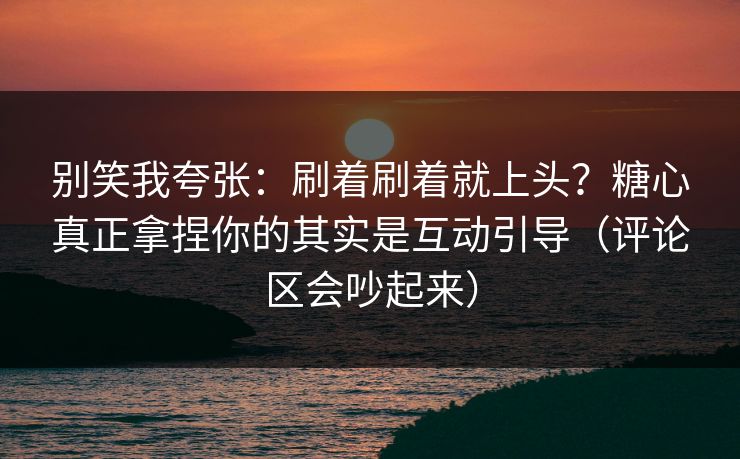 别笑我夸张：刷着刷着就上头？糖心真正拿捏你的其实是互动引导（评论区会吵起来）