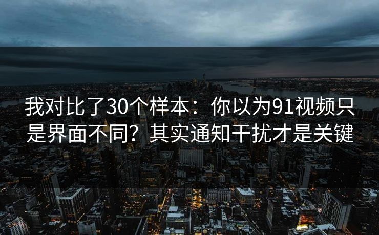 我对比了30个样本：你以为91视频只是界面不同？其实通知干扰才是关键