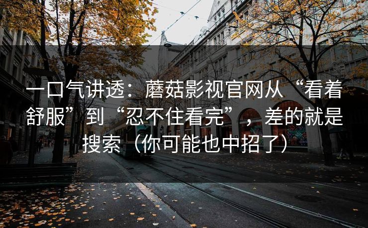 一口气讲透：蘑菇影视官网从“看着舒服”到“忍不住看完”，差的就是搜索（你可能也中招了）