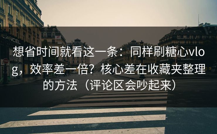 想省时间就看这一条：同样刷糖心vlog，效率差一倍？核心差在收藏夹整理的方法（评论区会吵起来）