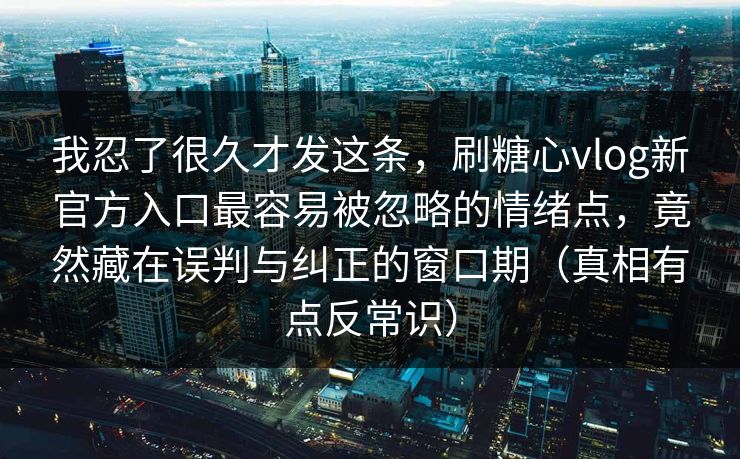 我忍了很久才发这条，刷糖心vlog新官方入口最容易被忽略的情绪点，竟然藏在误判与纠正的窗口期（真相有点反常识）