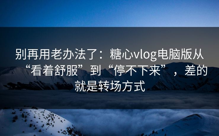 别再用老办法了：糖心vlog电脑版从“看着舒服”到“停不下来”，差的就是转场方式